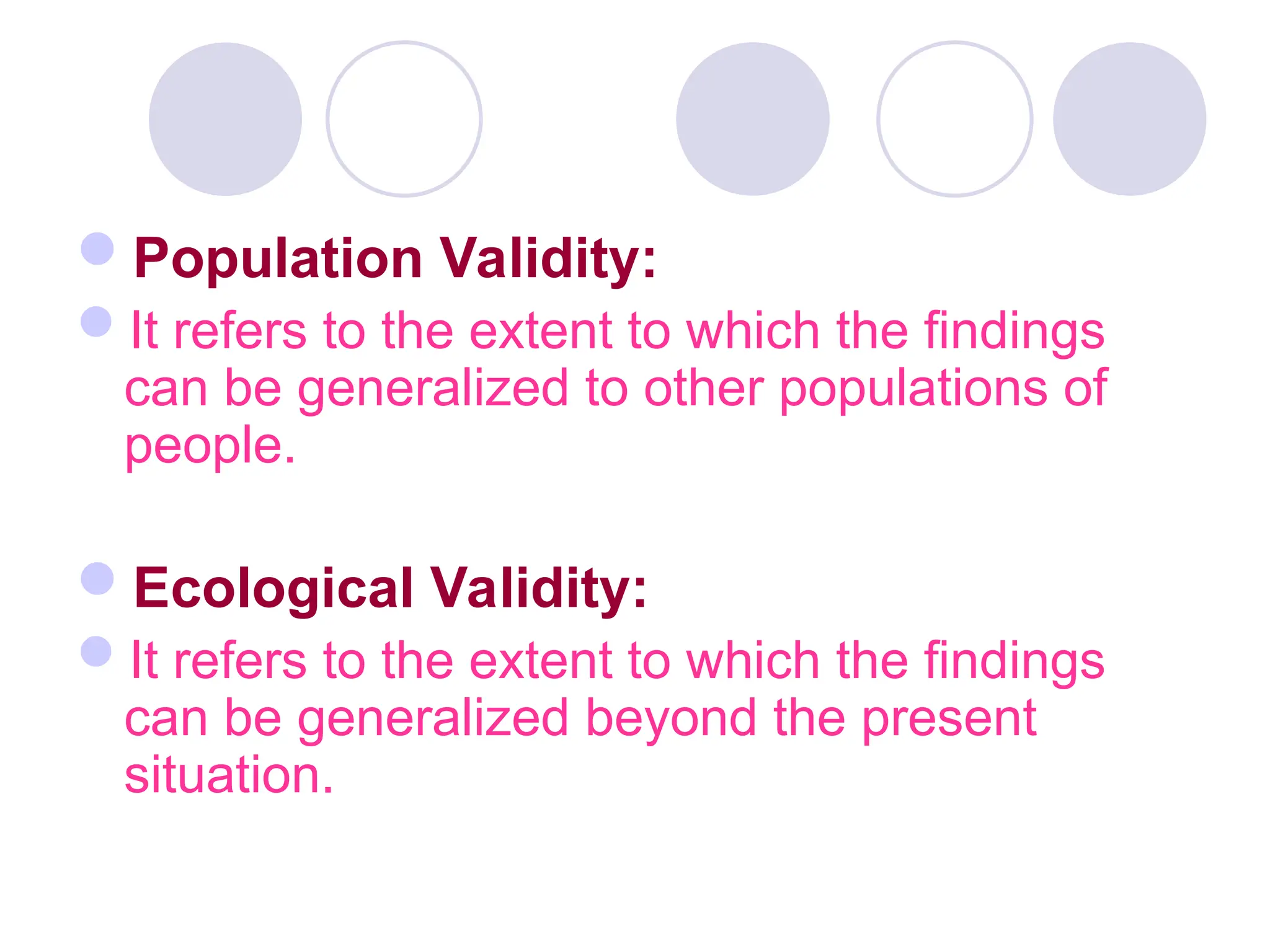 Population Validity:
It refers to the extent to which the findings
can be generalized to other populations of
people.
Ecological Validity:
It refers to the extent to which the findings
can be generalized beyond the present
situation.
 