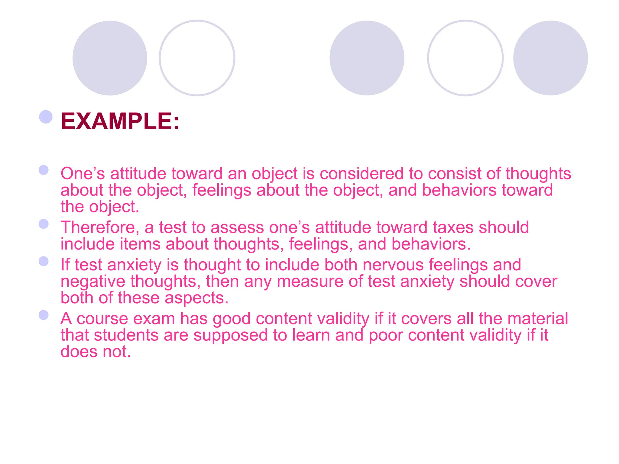 EXAMPLE:
 One’s attitude toward an object is considered to consist of thoughts
about the object, feelings about the object, and behaviors toward
the object.
 Therefore, a test to assess one’s attitude toward taxes should
include items about thoughts, feelings, and behaviors.
 If test anxiety is thought to include both nervous feelings and
negative thoughts, then any measure of test anxiety should cover
both of these aspects.
 A course exam has good content validity if it covers all the material
that students are supposed to learn and poor content validity if it
does not.
 