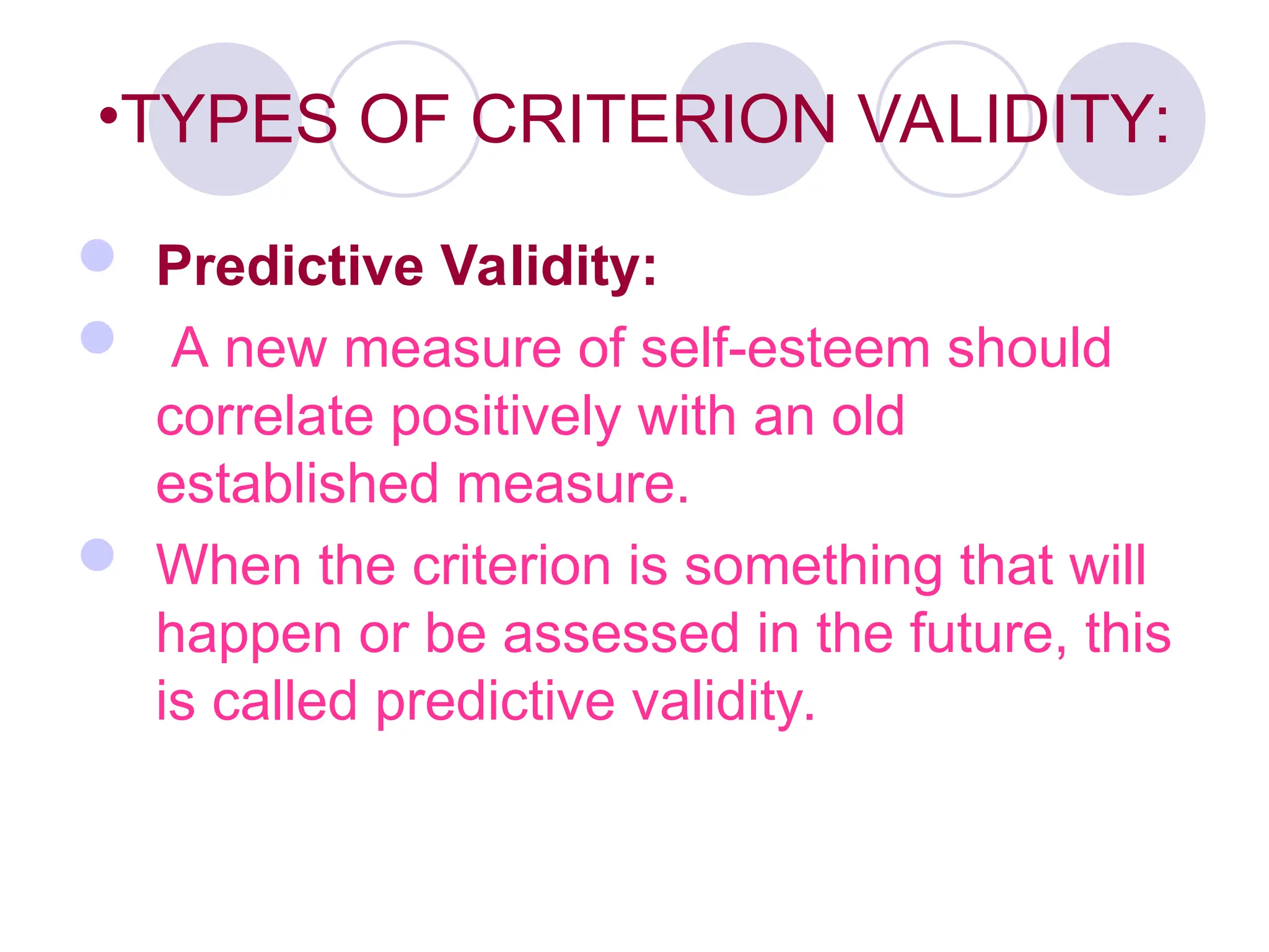 •TYPES OF CRITERION VALIDITY:
 Predictive Validity:
 A new measure of self-esteem should
correlate positively with an old
established measure.
 When the criterion is something that will
happen or be assessed in the future, this
is called predictive validity.
 
