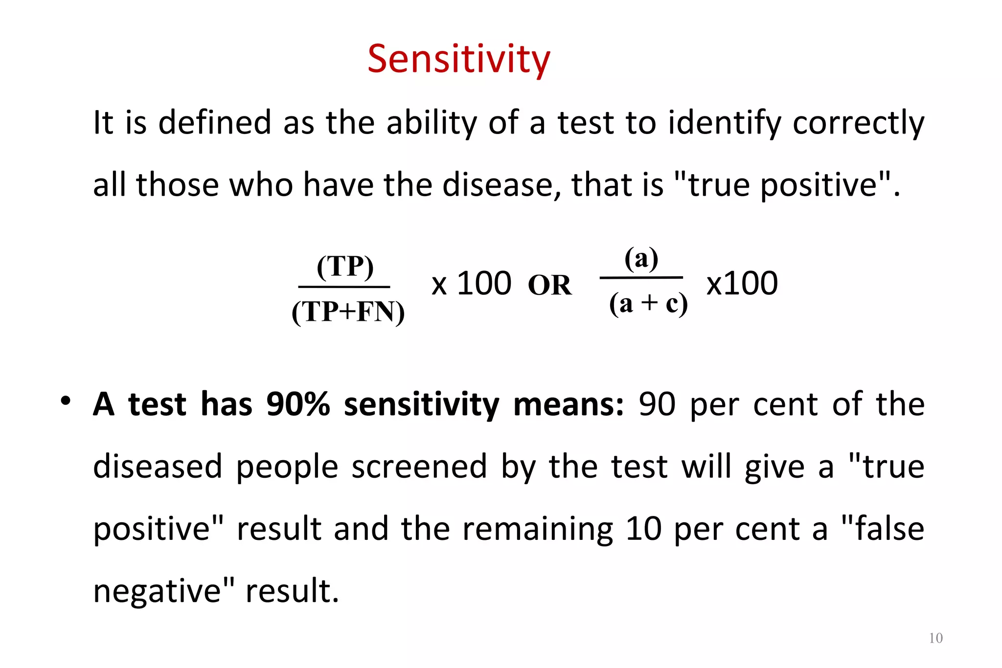 Sensitivity
It is defined as the ability of a test to identify correctly
all those who have the disease, that is "true positive".
x 100 x100
• A test has 90% sensitivity means: 90 per cent of the
diseased people screened by the test will give a "true
positive" result and the remaining 10 per cent a "false
negative" result.
(TP)
(TP+FN)
(a)
(a + c)
OR
10
 