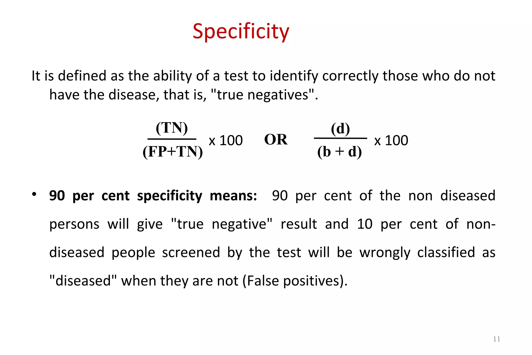 Specificity
It is defined as the ability of a test to identify correctly those who do not
have the disease, that is, "true negatives".
x 100 x 100
• 90 per cent specificity means: 90 per cent of the non diseased
persons will give "true negative" result and 10 per cent of non-
diseased people screened by the test will be wrongly classified as
"diseased" when they are not (False positives).
(TN)
(FP+TN)
OR
(d)
(b + d)
11
 
