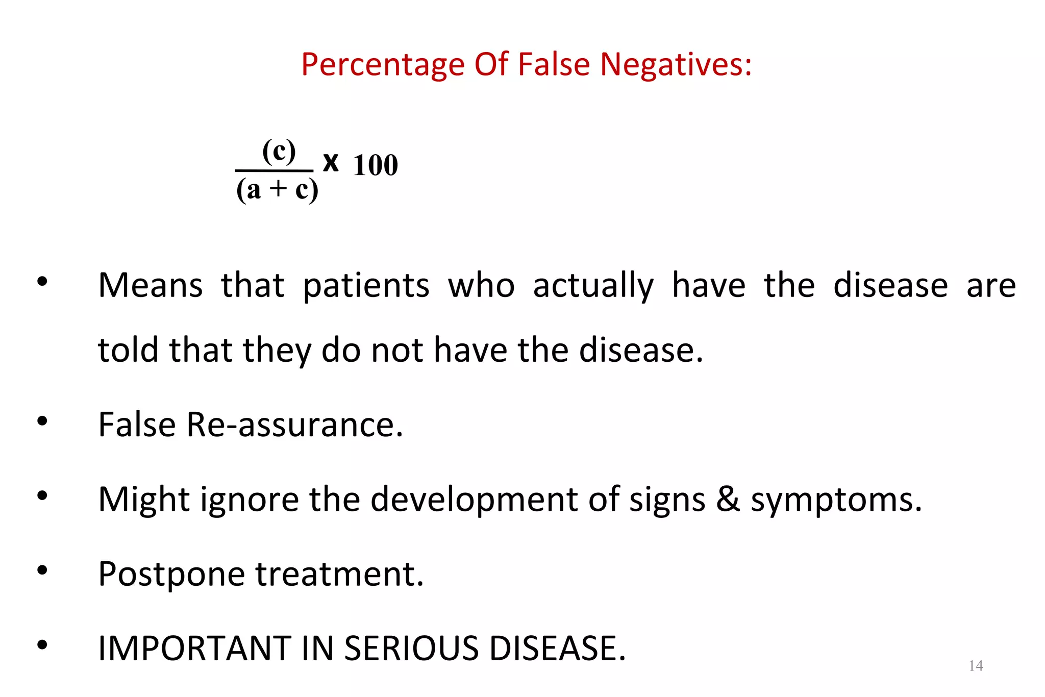 Percentage Of False Negatives:
x
• Means that patients who actually have the disease are
told that they do not have the disease.
• False Re-assurance.
• Might ignore the development of signs & symptoms.
• Postpone treatment.
• IMPORTANT IN SERIOUS DISEASE.
(c)
(a + c)
100
14
 