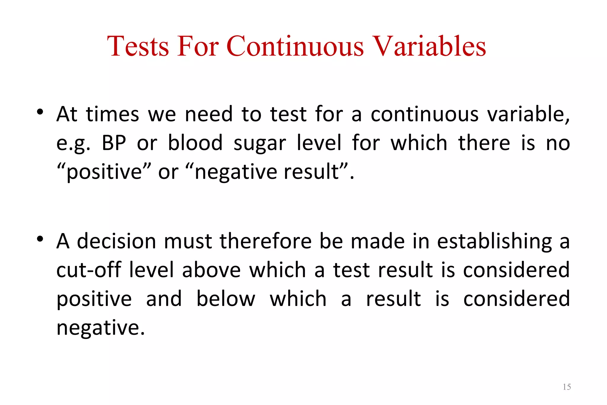 • At times we need to test for a continuous variable,
e.g. BP or blood sugar level for which there is no
“positive” or “negative result”.
• A decision must therefore be made in establishing a
cut-off level above which a test result is considered
positive and below which a result is considered
negative.
15
Tests For Continuous Variables
 