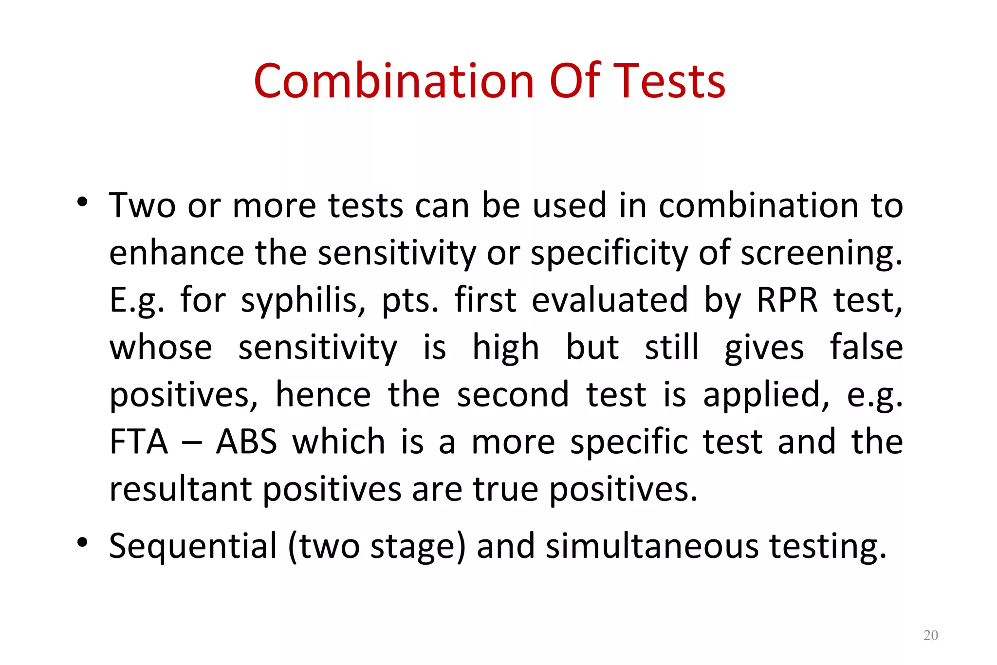 Combination Of Tests
• Two or more tests can be used in combination to
enhance the sensitivity or specificity of screening.
E.g. for syphilis, pts. first evaluated by RPR test,
whose sensitivity is high but still gives false
positives, hence the second test is applied, e.g.
FTA – ABS which is a more specific test and the
resultant positives are true positives.
• Sequential (two stage) and simultaneous testing.
20
 