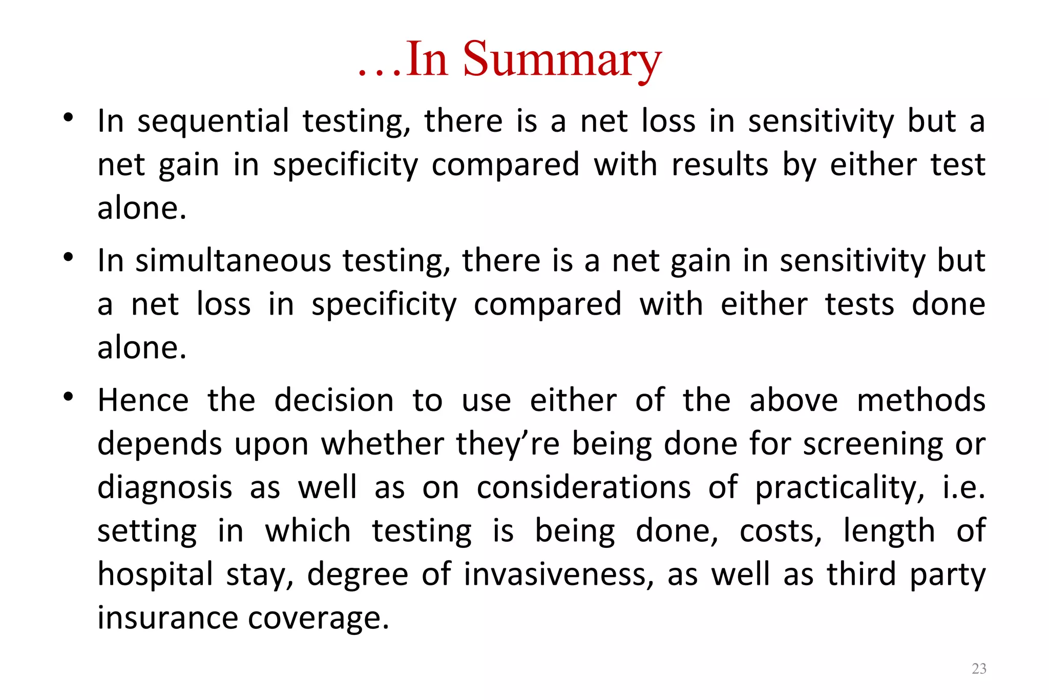 …In Summary
23
• In sequential testing, there is a net loss in sensitivity but a
net gain in specificity compared with results by either test
alone.
• In simultaneous testing, there is a net gain in sensitivity but
a net loss in specificity compared with either tests done
alone.
• Hence the decision to use either of the above methods
depends upon whether they’re being done for screening or
diagnosis as well as on considerations of practicality, i.e.
setting in which testing is being done, costs, length of
hospital stay, degree of invasiveness, as well as third party
insurance coverage.
 