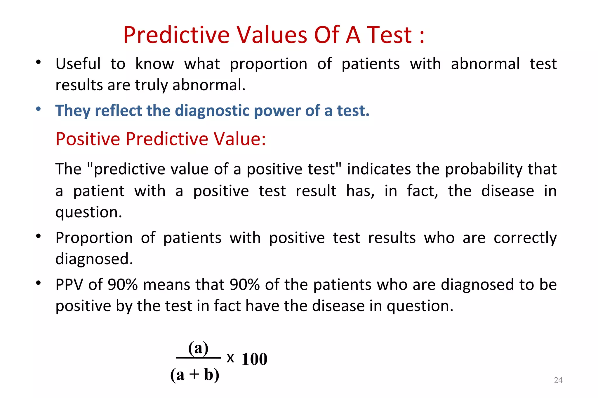 Predictive Values Of A Test :
• Useful to know what proportion of patients with abnormal test
results are truly abnormal.
• They reflect the diagnostic power of a test.
Positive Predictive Value:
The "predictive value of a positive test" indicates the probability that
a patient with a positive test result has, in fact, the disease in
question.
• Proportion of patients with positive test results who are correctly
diagnosed.
• PPV of 90% means that 90% of the patients who are diagnosed to be
positive by the test in fact have the disease in question.
x
(a)
(a + b)
100
24
 