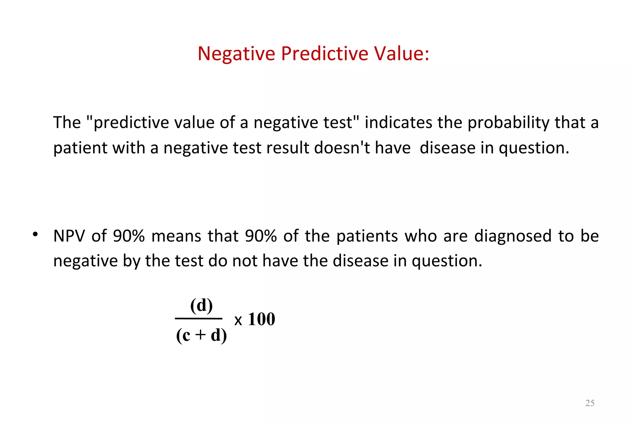 Negative Predictive Value:
The "predictive value of a negative test" indicates the probability that a
patient with a negative test result doesn't have disease in question.
• NPV of 90% means that 90% of the patients who are diagnosed to be
negative by the test do not have the disease in question.
x
(d)
(c + d)
100
25
 