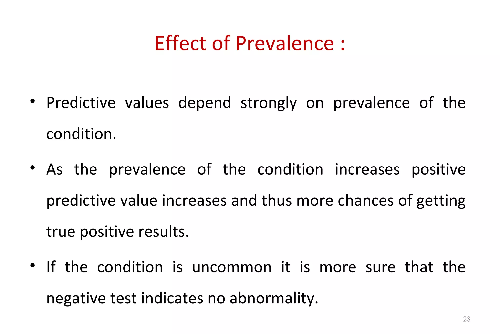 Effect of Prevalence :
• Predictive values depend strongly on prevalence of the
condition.
• As the prevalence of the condition increases positive
predictive value increases and thus more chances of getting
true positive results.
• If the condition is uncommon it is more sure that the
negative test indicates no abnormality.
28
 