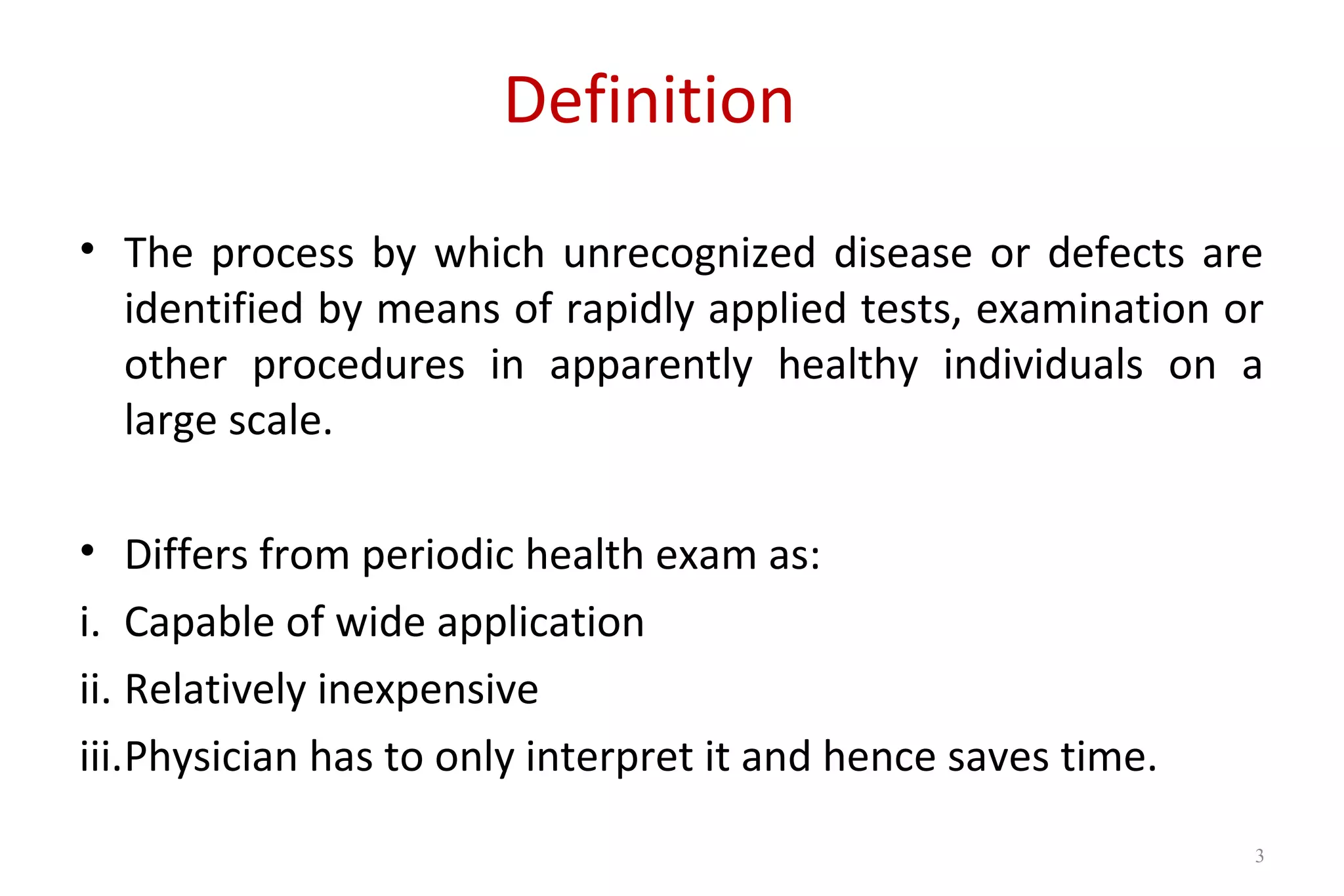 Definition
• The process by which unrecognized disease or defects are
identified by means of rapidly applied tests, examination or
other procedures in apparently healthy individuals on a
large scale.
• Differs from periodic health exam as:
i. Capable of wide application
ii. Relatively inexpensive
iii.Physician has to only interpret it and hence saves time.
3
 