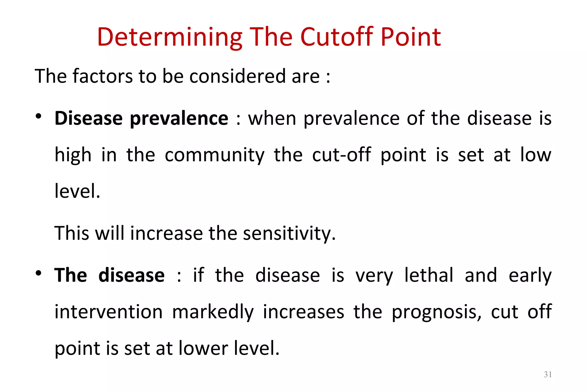 Determining The Cutoff Point
The factors to be considered are :
• Disease prevalence : when prevalence of the disease is
high in the community the cut-off point is set at low
level.
This will increase the sensitivity.
• The disease : if the disease is very lethal and early
intervention markedly increases the prognosis, cut off
point is set at lower level.
31
 
