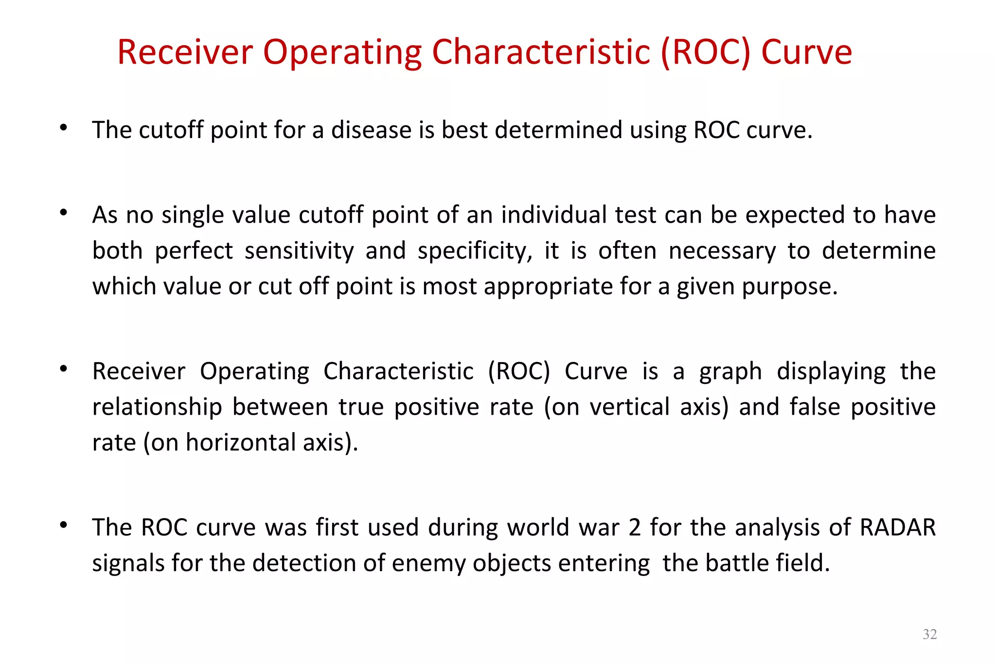 Receiver Operating Characteristic (ROC) Curve
• The cutoff point for a disease is best determined using ROC curve.
• As no single value cutoff point of an individual test can be expected to have
both perfect sensitivity and specificity, it is often necessary to determine
which value or cut off point is most appropriate for a given purpose.
• Receiver Operating Characteristic (ROC) Curve is a graph displaying the
relationship between true positive rate (on vertical axis) and false positive
rate (on horizontal axis).
• The ROC curve was first used during world war 2 for the analysis of RADAR
signals for the detection of enemy objects entering the battle field.
32
 