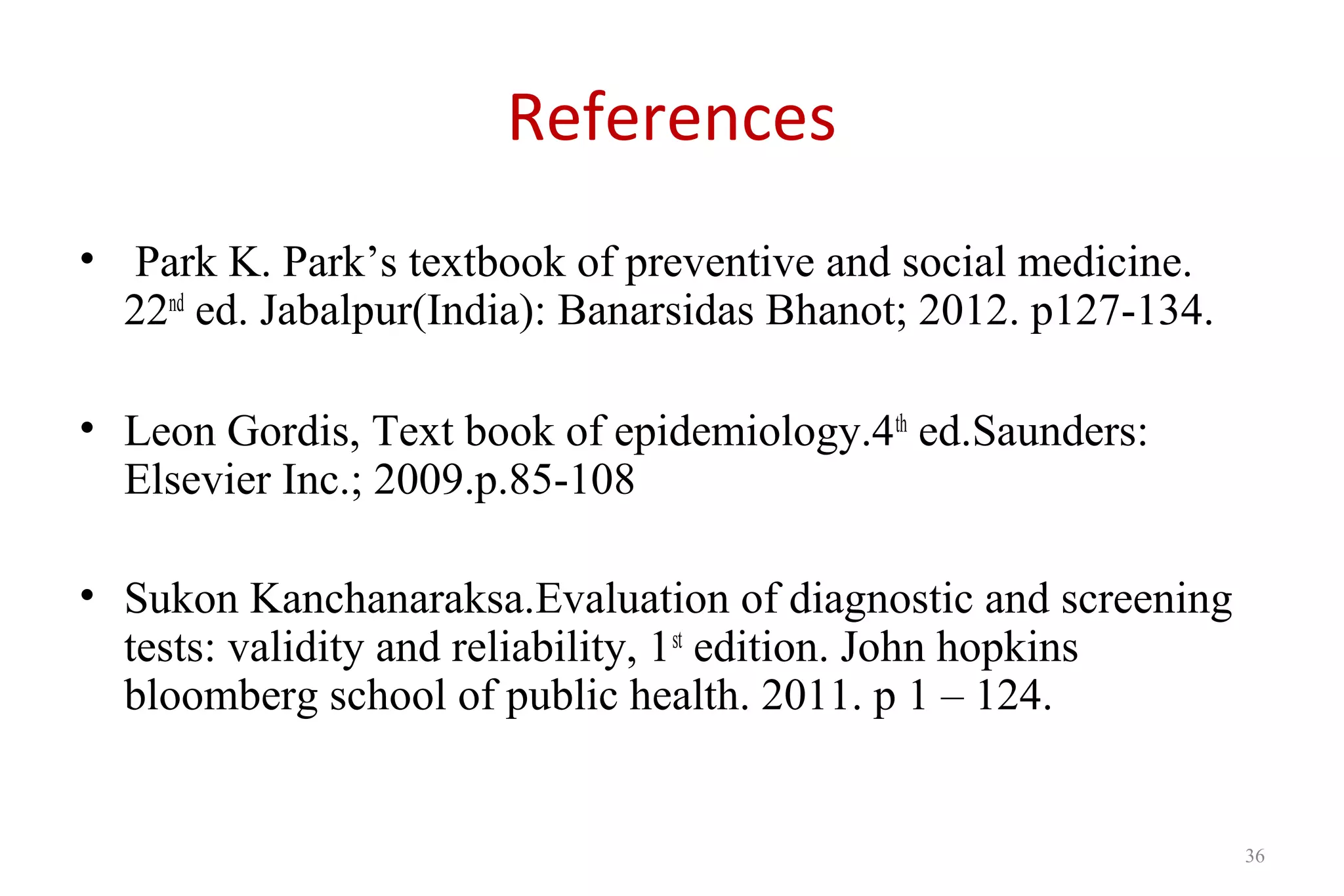 References
• Park K. Park’s textbook of preventive and social medicine.
22nd
ed. Jabalpur(India): Banarsidas Bhanot; 2012. p127-134.
• Leon Gordis, Text book of epidemiology.4th
ed.Saunders:
Elsevier Inc.; 2009.p.85-108
• Sukon Kanchanaraksa.Evaluation of diagnostic and screening
tests: validity and reliability, 1st
edition. John hopkins
bloomberg school of public health. 2011. p 1 – 124.
36
 