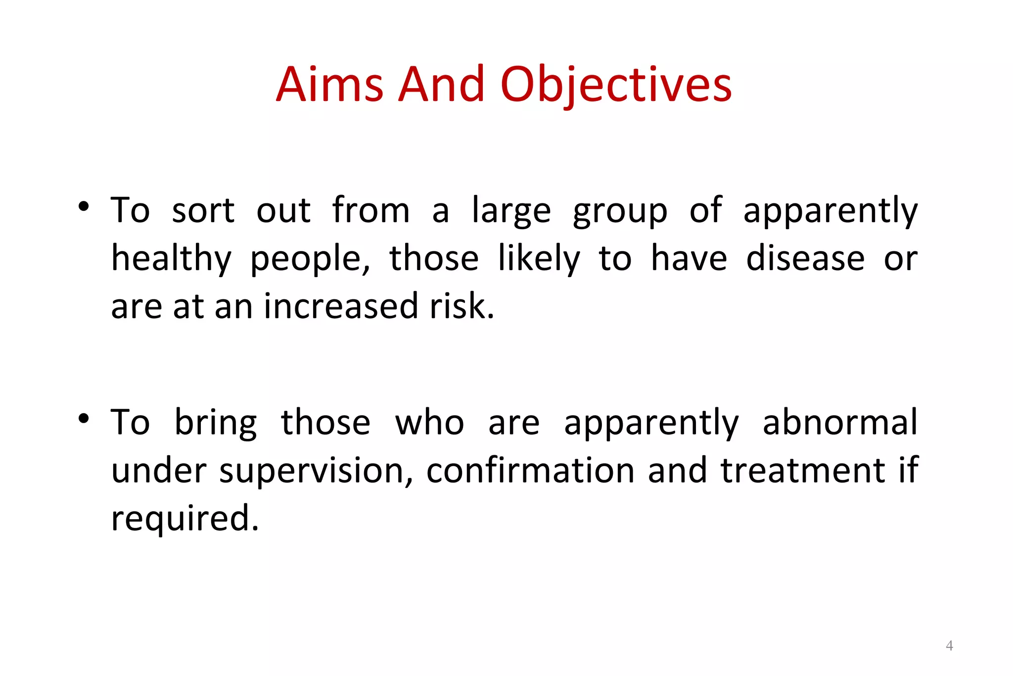 Aims And Objectives
• To sort out from a large group of apparently
healthy people, those likely to have disease or
are at an increased risk.
• To bring those who are apparently abnormal
under supervision, confirmation and treatment if
required.
4
 