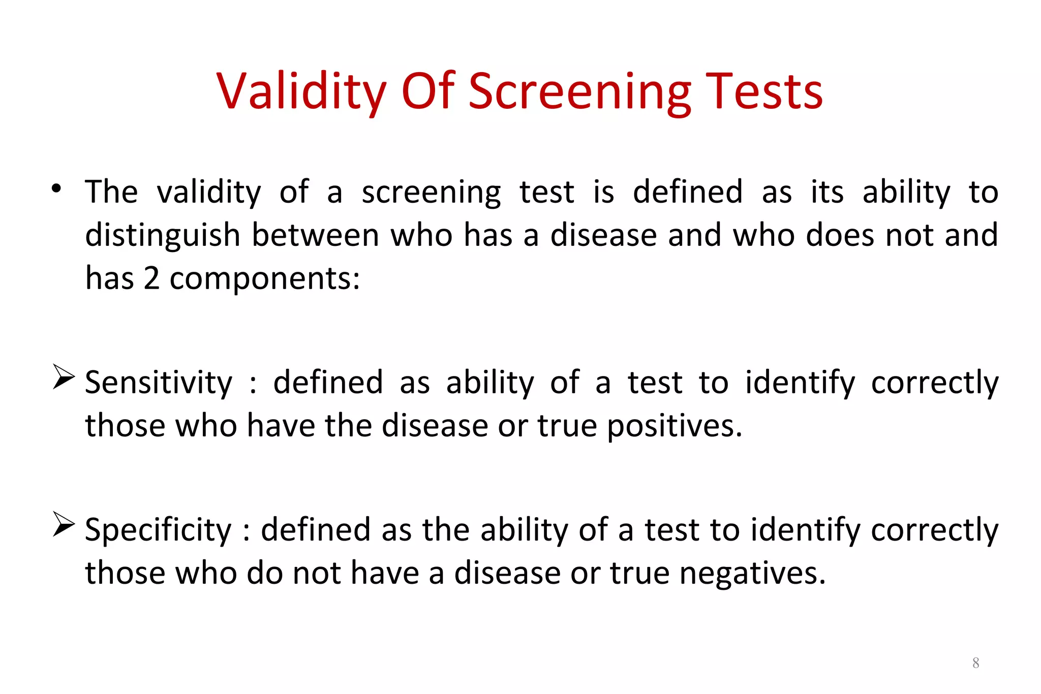 Validity Of Screening Tests
• The validity of a screening test is defined as its ability to
distinguish between who has a disease and who does not and
has 2 components:
 Sensitivity : defined as ability of a test to identify correctly
those who have the disease or true positives.
 Specificity : defined as the ability of a test to identify correctly
those who do not have a disease or true negatives.
8
 