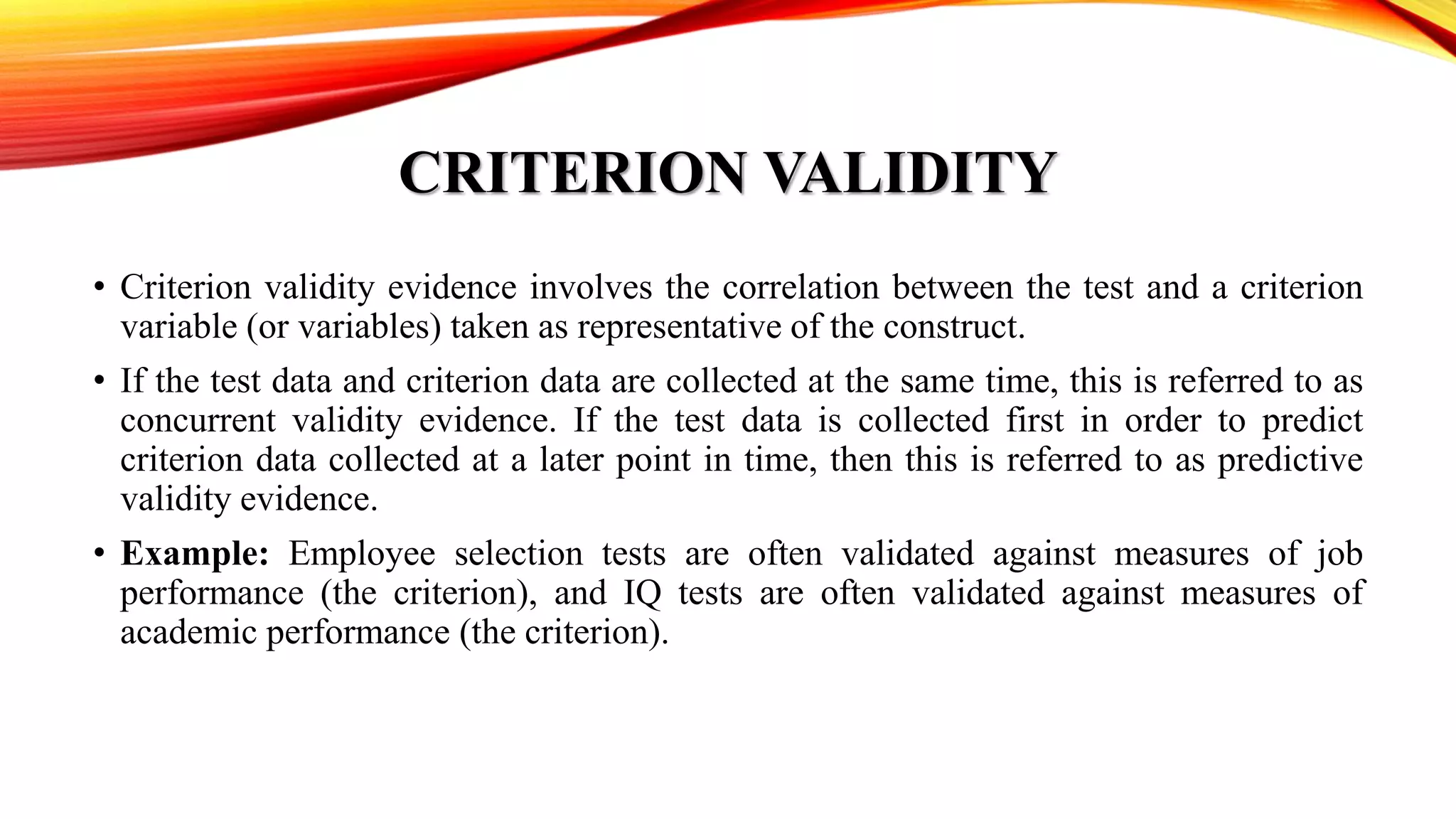 CRITERION VALIDITY
• Criterion validity evidence involves the correlation between the test and a criterion
variable (or variables) taken as representative of the construct.
• If the test data and criterion data are collected at the same time, this is referred to as
concurrent validity evidence. If the test data is collected first in order to predict
criterion data collected at a later point in time, then this is referred to as predictive
validity evidence.
• Example: Employee selection tests are often validated against measures of job
performance (the criterion), and IQ tests are often validated against measures of
academic performance (the criterion).
 