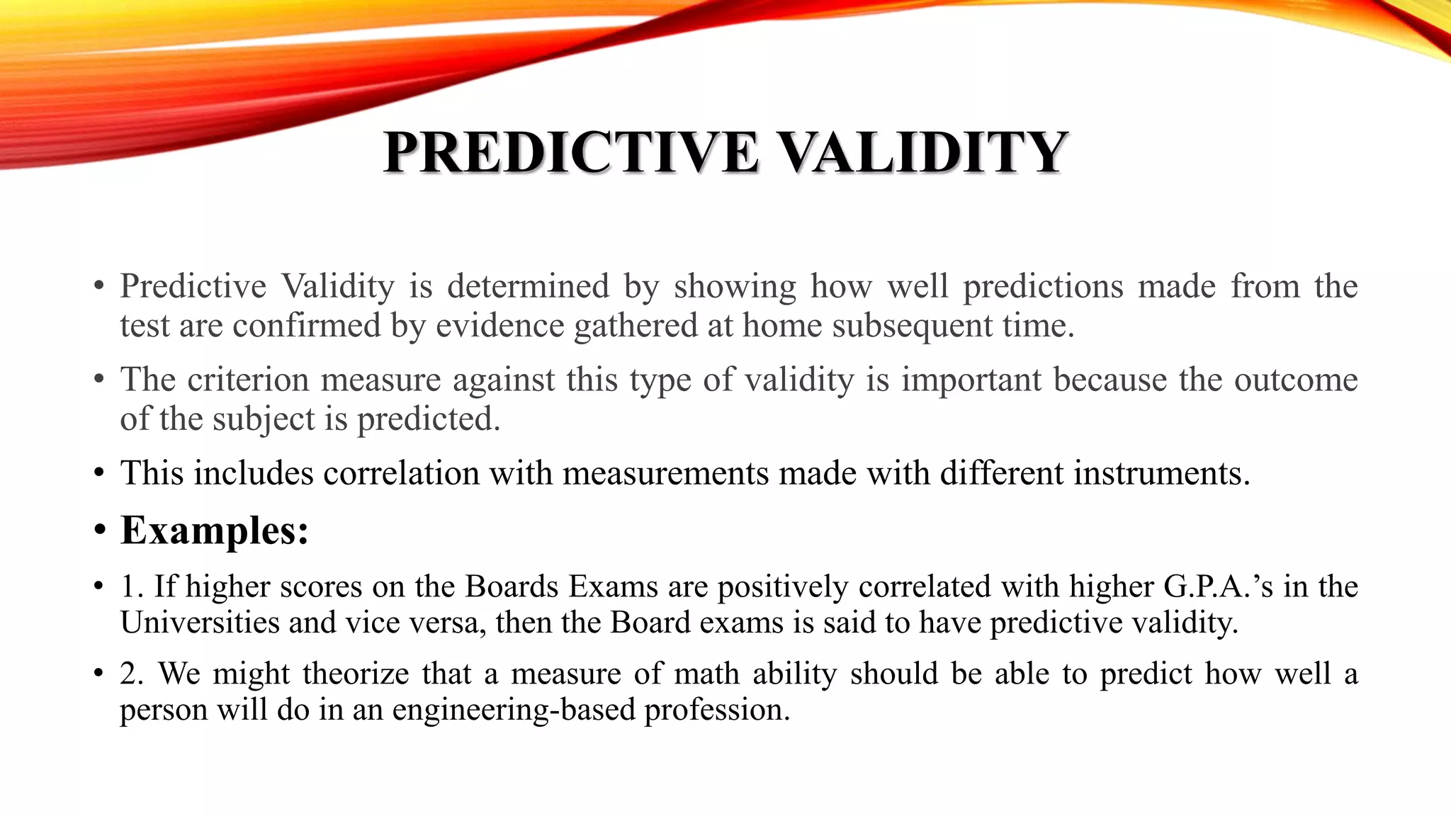 PREDICTIVE VALIDITY
• Predictive Validity is determined by showing how well predictions made from the
test are confirmed by evidence gathered at home subsequent time.
• The criterion measure against this type of validity is important because the outcome
of the subject is predicted.
• This includes correlation with measurements made with different instruments.
• Examples:
• 1. If higher scores on the Boards Exams are positively correlated with higher G.P.A.’s in the
Universities and vice versa, then the Board exams is said to have predictive validity.
• 2. We might theorize that a measure of math ability should be able to predict how well a
person will do in an engineering-based profession.
 