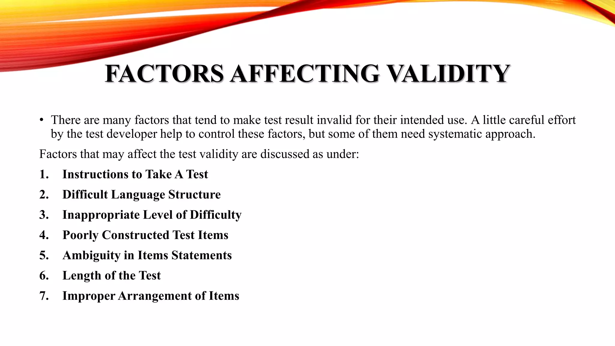 FACTORS AFFECTING VALIDITY
• There are many factors that tend to make test result invalid for their intended use. A little careful effort
by the test developer help to control these factors, but some of them need systematic approach.
Factors that may affect the test validity are discussed as under:
1. Instructions to Take A Test
2. Difficult Language Structure
3. Inappropriate Level of Difficulty
4. Poorly Constructed Test Items
5. Ambiguity in Items Statements
6. Length of the Test
7. Improper Arrangement of Items
 