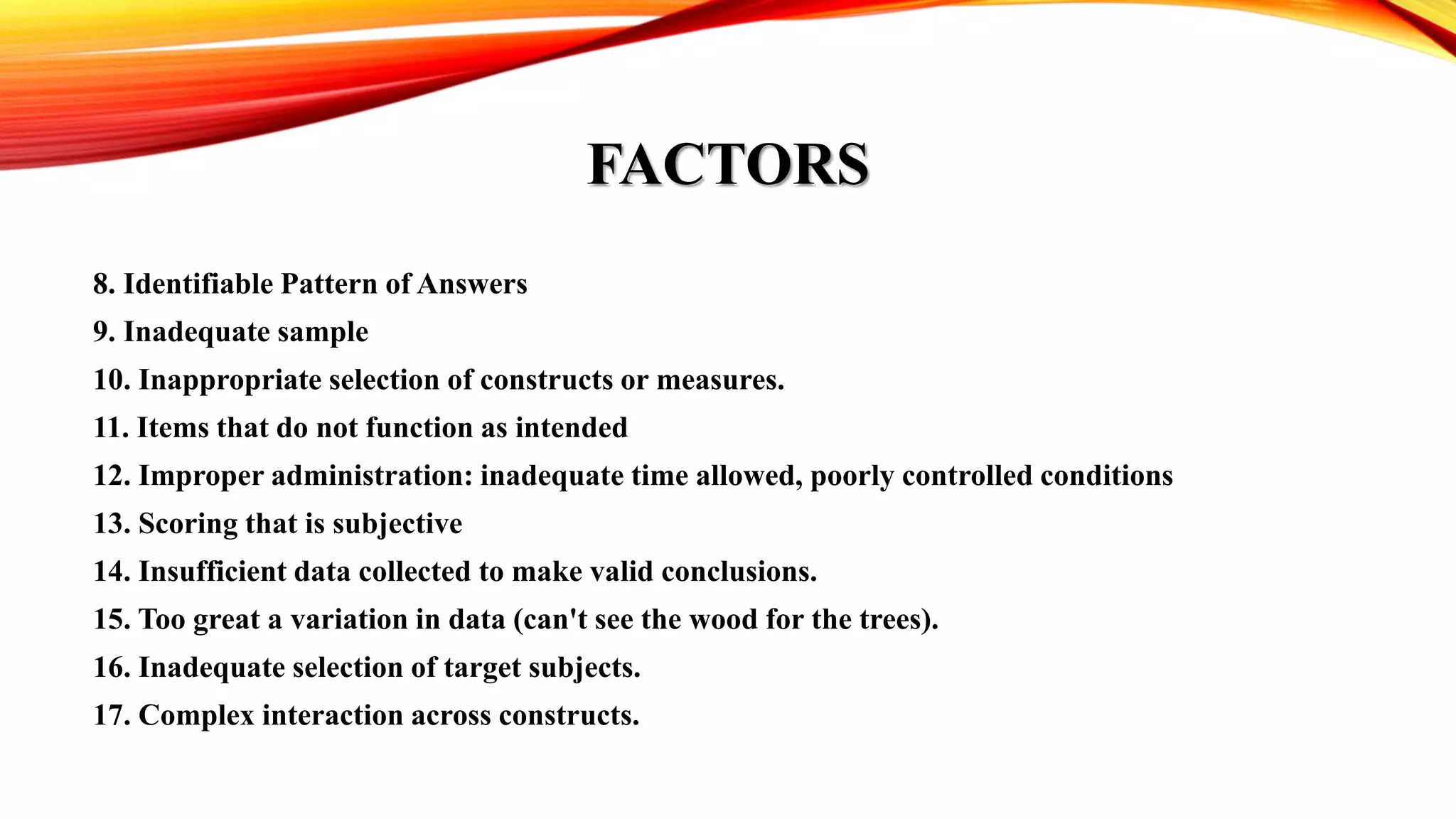 FACTORS
8. Identifiable Pattern of Answers
9. Inadequate sample
10. Inappropriate selection of constructs or measures.
11. Items that do not function as intended
12. Improper administration: inadequate time allowed, poorly controlled conditions
13. Scoring that is subjective
14. Insufficient data collected to make valid conclusions.
15. Too great a variation in data (can't see the wood for the trees).
16. Inadequate selection of target subjects.
17. Complex interaction across constructs.
 