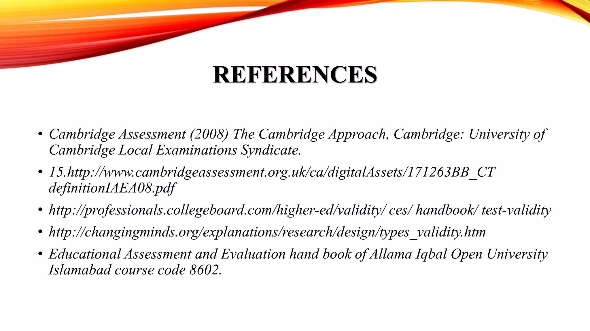 REFERENCES
• Cambridge Assessment (2008) The Cambridge Approach, Cambridge: University of
Cambridge Local Examinations Syndicate.
• 15.http://www.cambridgeassessment.org.uk/ca/digitalAssets/171263BB_CT
definitionIAEA08.pdf
• http://professionals.collegeboard.com/higher-ed/validity/ ces/ handbook/ test-validity
• http://changingminds.org/explanations/research/design/types_validity.htm
• Educational Assessment and Evaluation hand book of Allama Iqbal Open University
Islamabad course code 8602.
 