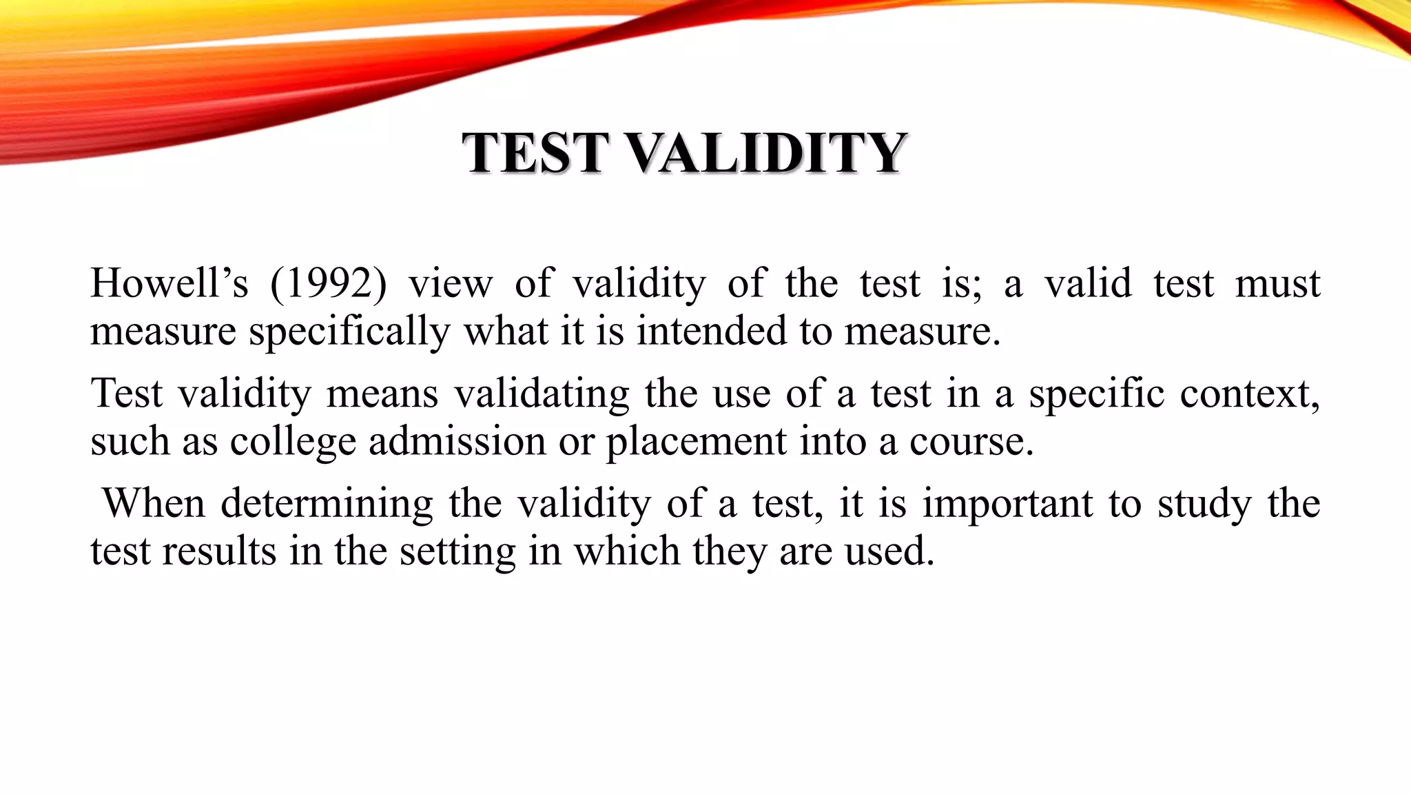 TEST VALIDITY
Howell’s (1992) view of validity of the test is; a valid test must
measure specifically what it is intended to measure.
Test validity means validating the use of a test in a specific context,
such as college admission or placement into a course.
When determining the validity of a test, it is important to study the
test results in the setting in which they are used.
 