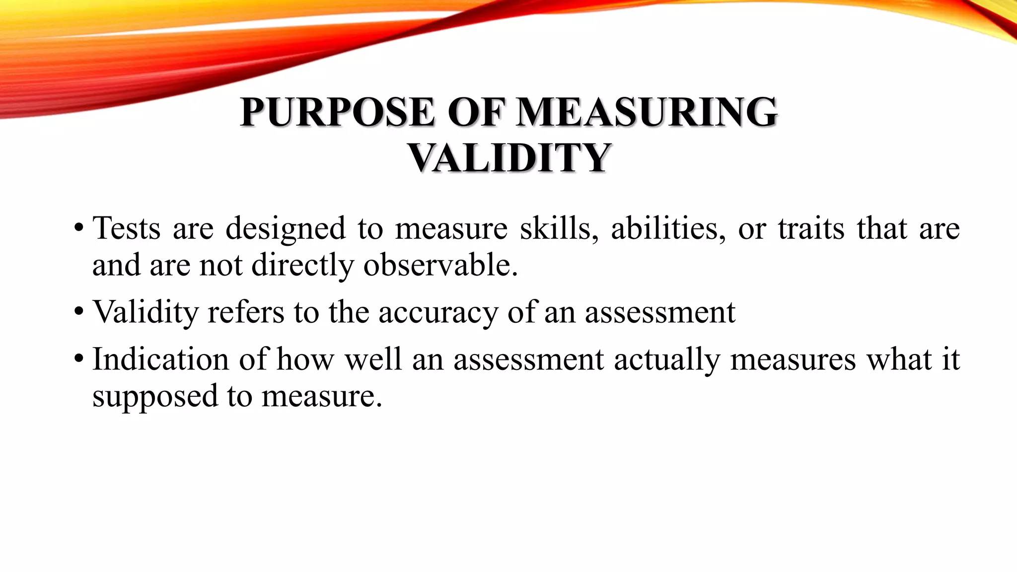 PURPOSE OF MEASURING
VALIDITY
• Tests are designed to measure skills, abilities, or traits that are
and are not directly observable.
• Validity refers to the accuracy of an assessment
• Indication of how well an assessment actually measures what it
supposed to measure.
 
