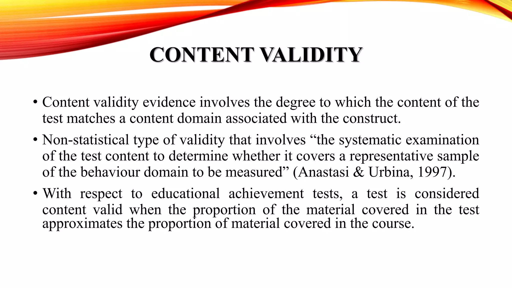 CONTENT VALIDITY
• Content validity evidence involves the degree to which the content of the
test matches a content domain associated with the construct.
• Non-statistical type of validity that involves “the systematic examination
of the test content to determine whether it covers a representative sample
of the behaviour domain to be measured” (Anastasi & Urbina, 1997).
• With respect to educational achievement tests, a test is considered
content valid when the proportion of the material covered in the test
approximates the proportion of material covered in the course.
 