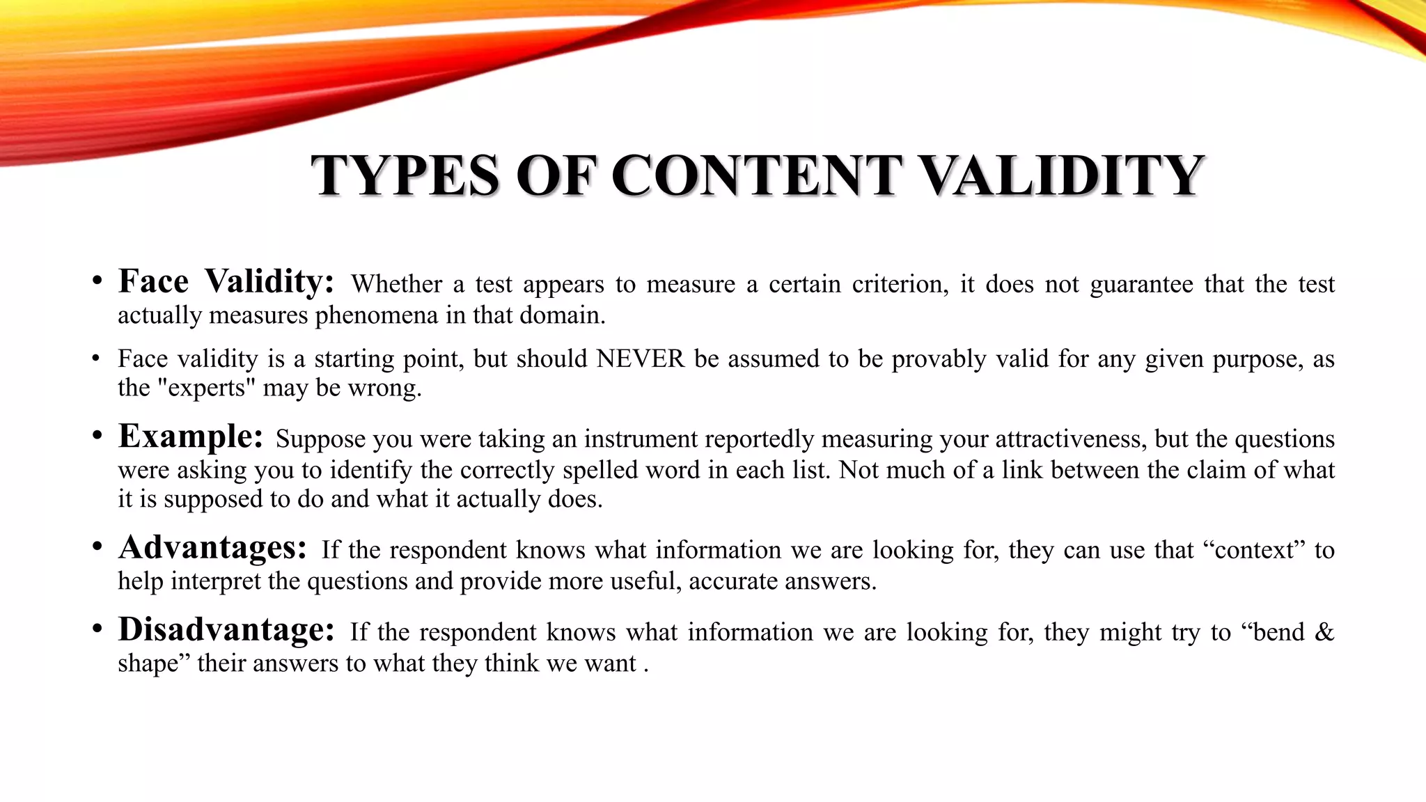 TYPES OF CONTENT VALIDITY
• Face Validity: Whether a test appears to measure a certain criterion, it does not guarantee that the test
actually measures phenomena in that domain.
• Face validity is a starting point, but should NEVER be assumed to be provably valid for any given purpose, as
the "experts" may be wrong.
• Example: Suppose you were taking an instrument reportedly measuring your attractiveness, but the questions
were asking you to identify the correctly spelled word in each list. Not much of a link between the claim of what
it is supposed to do and what it actually does.
• Advantages: If the respondent knows what information we are looking for, they can use that “context” to
help interpret the questions and provide more useful, accurate answers.
• Disadvantage: If the respondent knows what information we are looking for, they might try to “bend &
shape” their answers to what they think we want .
 