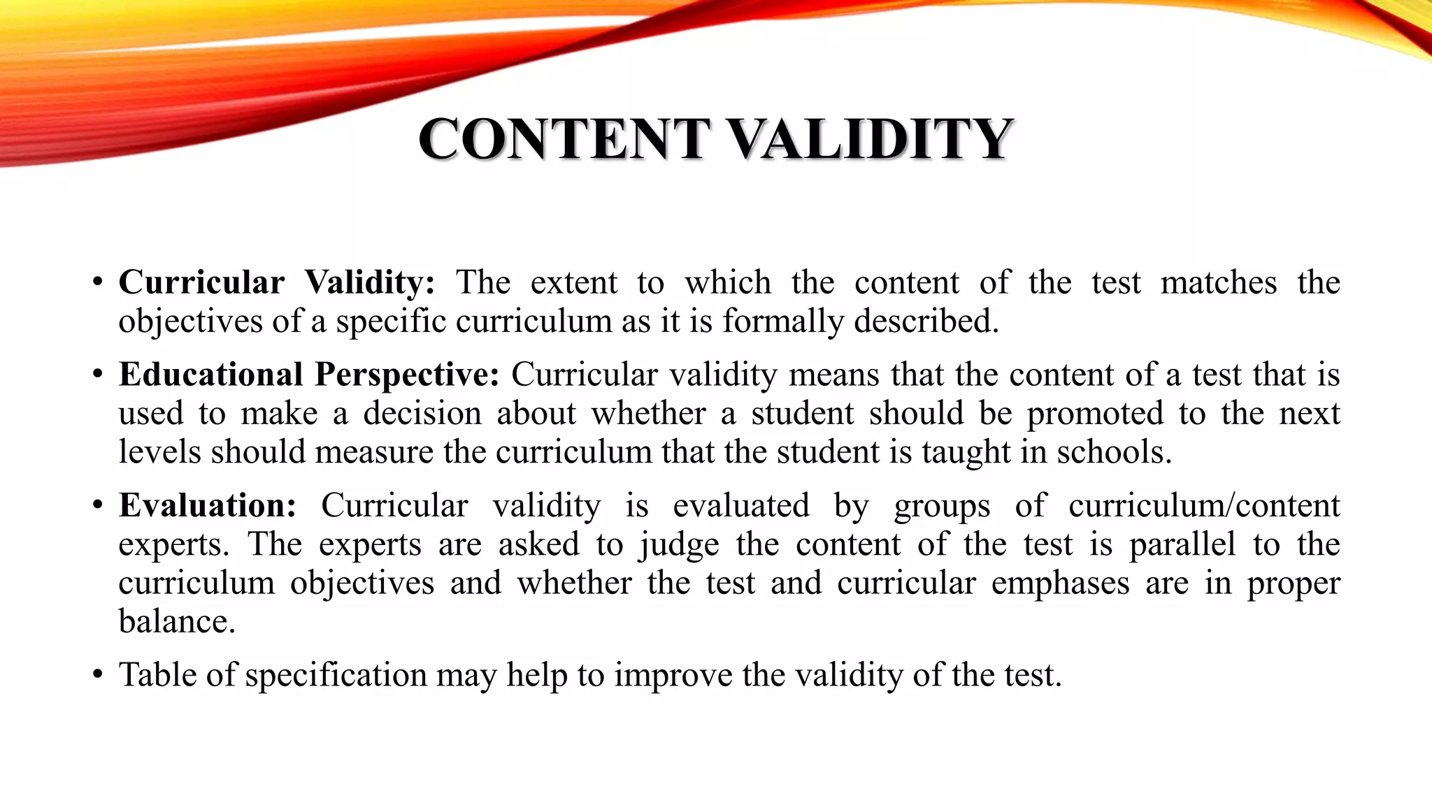 CONTENT VALIDITY
• Curricular Validity: The extent to which the content of the test matches the
objectives of a specific curriculum as it is formally described.
• Educational Perspective: Curricular validity means that the content of a test that is
used to make a decision about whether a student should be promoted to the next
levels should measure the curriculum that the student is taught in schools.
• Evaluation: Curricular validity is evaluated by groups of curriculum/content
experts. The experts are asked to judge the content of the test is parallel to the
curriculum objectives and whether the test and curricular emphases are in proper
balance.
• Table of specification may help to improve the validity of the test.
 