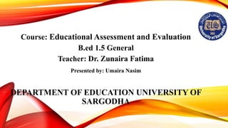 Course: Educational Assessment and Evaluation
B.ed 1.5 General
Teacher: Dr. Zunaira Fatima
DEPARTMENT OF EDUCATION UNIVERSITY OF
SARGODHA
Presented by: Umaira Nasim
 