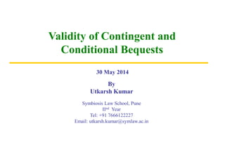 Validity of Contingent and
Conditional Bequests
By
Utkarsh Kumar
Symbiosis Law School, Pune
IInd Year
Tel: +91 7666122227
Email: utkarsh.kumar@symlaw.ac.in
30 May 2014
 