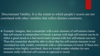 Discriminant Validity: It is the extent to which people’s scores are not
correlated with other variables that reflect distinct constructs.
 Example: Imagine, that a researcher with a new measure of self-esteem claims
that self-esteem is independent of mood; a person with high self-esteem can be in
either a good mood or a bad mood (and a person with low self-esteem can too).
Then this researcher should be able to show that his self-esteem measure is not
correlated (or only weakly correlated) with a valid measure of mood. If these two
measures were highly correlated, then we would wonder whether his new
measure really reflected self-esteem as opposed to mood.
 