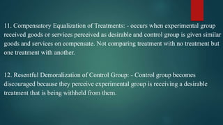 11. Compensatory Equalization of Treatments: - occurs when experimental group
received goods or services perceived as desirable and control group is given similar
goods and services on compensate. Not comparing treatment with no treatment but
one treatment with another.
12. Resentful Demoralization of Control Group: - Control group becomes
discouraged because they perceive experimental group is receiving a desirable
treatment that is being withheld from them.
 