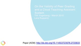 On the Validity of Peer Grading
and a Cloud Teaching Assistant
System
Tim Vogelsang - March 2015
Lara Ruppertz
Paper (ACM): http://dx.doi.org/10.1145/2723576.2723633
 