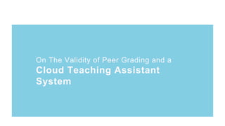 On The Validity of Peer Grading and a
Cloud Teaching Assistant
System
On The Validity of Peer Grading and a
Cloud Teaching Assistant
System
 