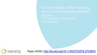 On the Validity of Peer Grading
and a Cloud Teaching Assistant
System
Tim Vogelsang - March 2015
Lara Ruppertz
Paper (ACM): http://dx.doi.org/10.1145/2723576.2723633
 