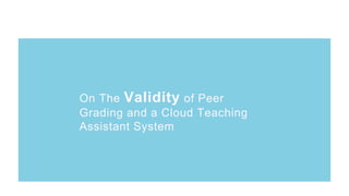 On The Validity of Peer
Grading and a Cloud Teaching
Assistant System
On The Validity of Peer
Grading and a Cloud Teaching
Assistant System
 