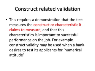 Construct related validation
• This requires a demonstration that the test
measures the construct or characteristic it
claims to measure, and that this
characteristics is important to successful
performance on the job. For example
construct validity may be used when a bank
desires to test its applicants for ‘numerical
attitude’
 
