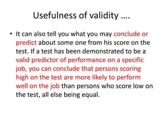 Usefulness of validity ….
• It can also tell you what you may conclude or
predict about some one from his score on the
test. If a test has been demonstrated to be a
valid predictor of performance on a specific
job, you can conclude that persons scoring
high on the test are more likely to perform
well on the job than persons who score low on
the test, all else being equal.
 