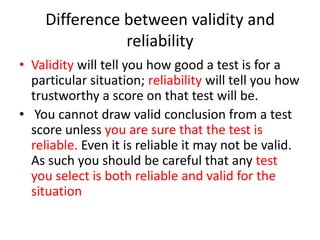 Difference between validity and
reliability
• Validity will tell you how good a test is for a
particular situation; reliability will tell you how
trustworthy a score on that test will be.
• You cannot draw valid conclusion from a test
score unless you are sure that the test is
reliable. Even it is reliable it may not be valid.
As such you should be careful that any test
you select is both reliable and valid for the
situation
 