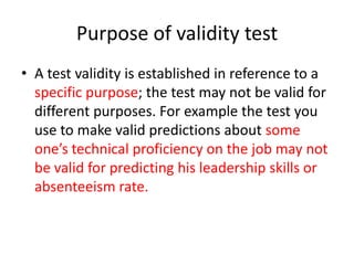 Purpose of validity test
• A test validity is established in reference to a
specific purpose; the test may not be valid for
different purposes. For example the test you
use to make valid predictions about some
one’s technical proficiency on the job may not
be valid for predicting his leadership skills or
absenteeism rate.
 