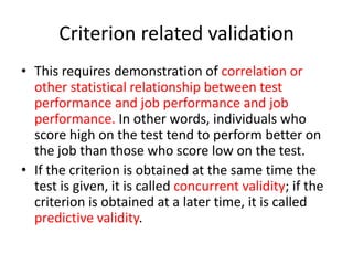 Criterion related validation
• This requires demonstration of correlation or
other statistical relationship between test
performance and job performance and job
performance. In other words, individuals who
score high on the test tend to perform better on
the job than those who score low on the test.
• If the criterion is obtained at the same time the
test is given, it is called concurrent validity; if the
criterion is obtained at a later time, it is called
predictive validity.
 