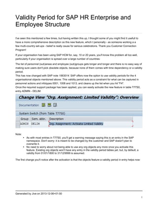 Validity Period for SAP HR Enterprise and
Employee Structure
I've seen this mentioned a few times, but having written this up, I thought some of you might find it usefull to
have a more comprehensive description os this new feature, which I personally - as someone working a a
few multi-country set-ups - belief is really cause for serious celebrations. Thank you Customer Connection
Program!
If your organisation has been using SAP HCM for, say, 10 or 20 years, you'll know this problem all too well,
particularly if your organisation is spread over a large number of countries:
The list of personnel (sub)areas and employee (sub)groups gets longer and longer and there is no easy way of
making sure users don't pick obsolete objects, because none of them comes with time dependency or a validity
period.
This has now changed with SAP note 1883014. SAP offers now the option to use validity periods for the 4
organisational objects mentioned above. This validity period acts as a constraint for what can be captured in
personnel actions and infotypes 0001, 1008 and 1013, and cleans up the list when you hit "F4".
Once the required support package has been applied, you can easily activate the new feature in table T77S0,
entry ADMIN - DELIM:

Note:

• As with most entries in T77S0, you'll get a warning message saying this is an entry in the SAP
namespace. Don't worry: it is meant to be changed by the customer and SAP doesn't plan to
overwrite it.
• No need to worry about not being able to use any org objects any more once you activate this
feature. Existing org objects won't have any entry in the validity period tables yet, but, by default, a
validity from 01/01/1800 to 31/12/9999 is assumed.

The first change you'll notice after the activation is that the objects feature a validity period in entry helps now:

Generated by Jive on 2013-12-06+01:00
1

 