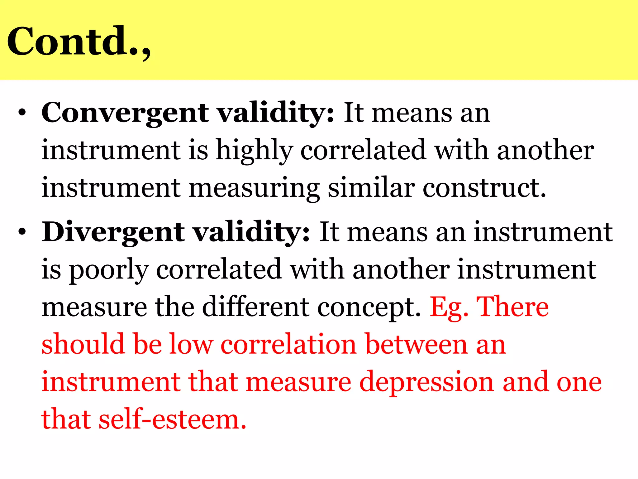 Contd.,
• Convergent validity: It means an
instrument is highly correlated with another
instrument measuring similar construct.
• Divergent validity: It means an instrument
is poorly correlated with another instrument
measure the different concept. Eg. There
should be low correlation between an
instrument that measure depression and one
that self-esteem.
 