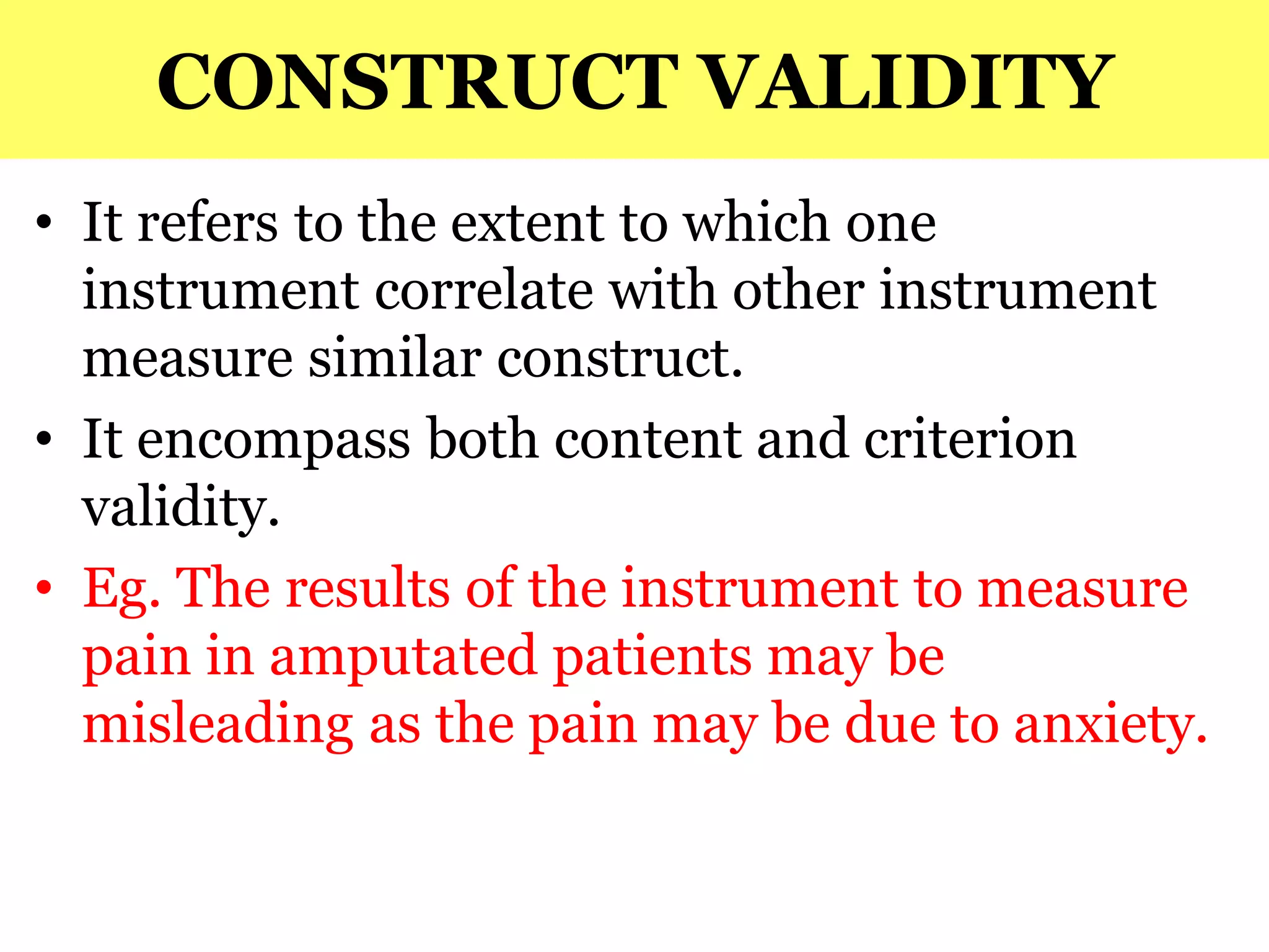 CONSTRUCT VALIDITY
• It refers to the extent to which one
instrument correlate with other instrument
measure similar construct.
• It encompass both content and criterion
validity.
• Eg. The results of the instrument to measure
pain in amputated patients may be
misleading as the pain may be due to anxiety.
 
