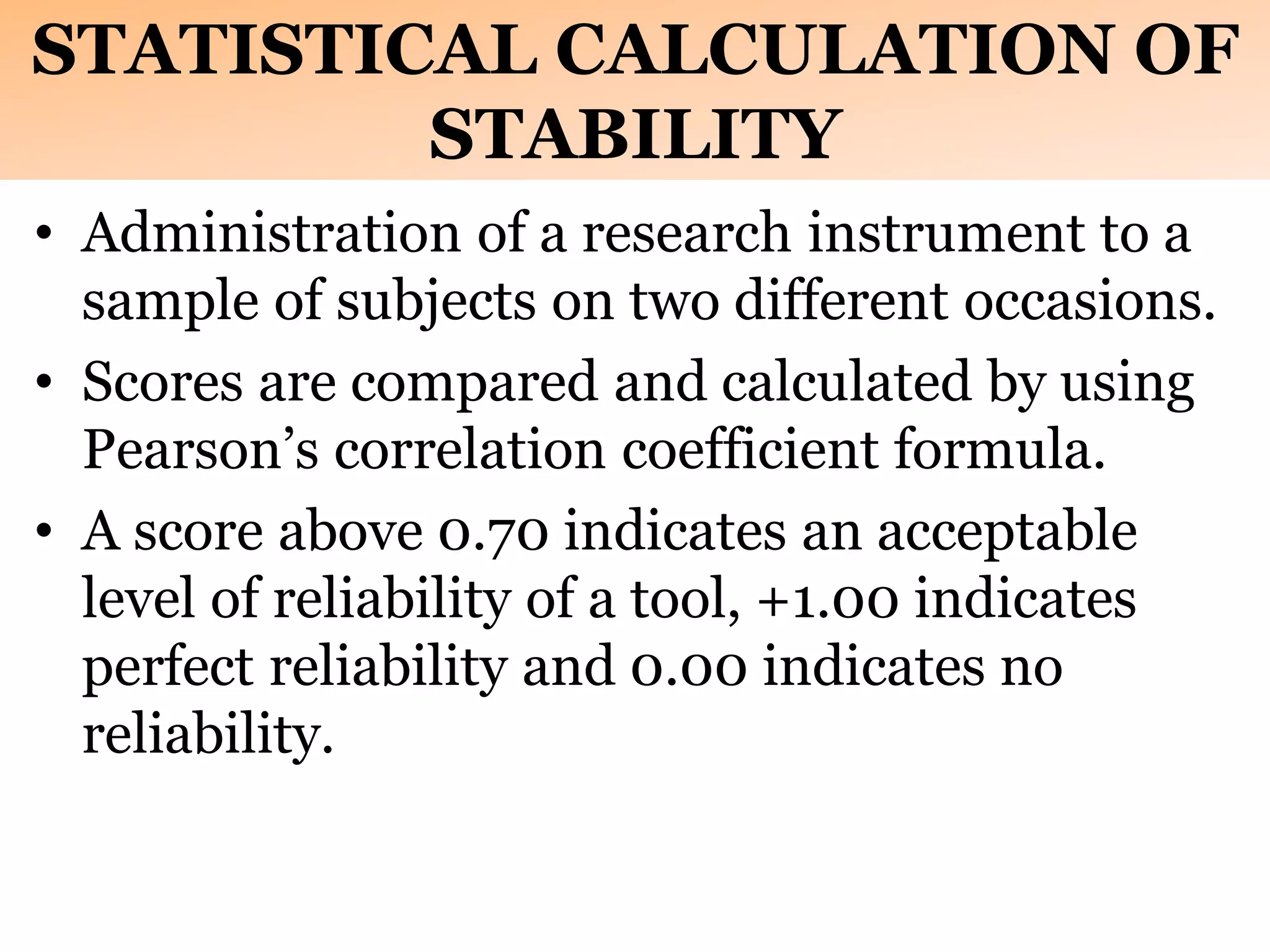 STATISTICAL CALCULATION OF
STABILITY
• Administration of a research instrument to a
sample of subjects on two different occasions.
• Scores are compared and calculated by using
Pearson’s correlation coefficient formula.
• A score above 0.70 indicates an acceptable
level of reliability of a tool, +1.00 indicates
perfect reliability and 0.00 indicates no
reliability.
 