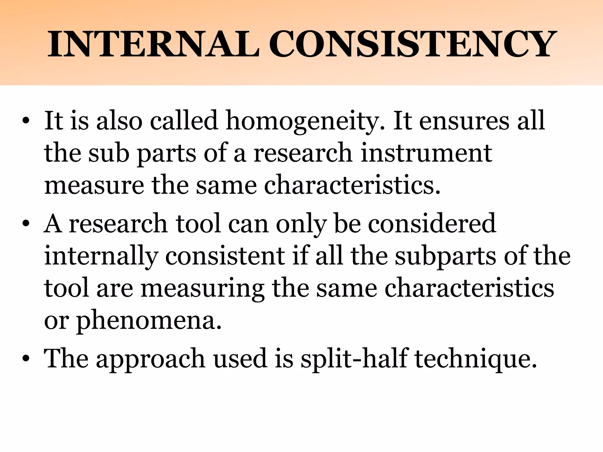 INTERNAL CONSISTENCY
• It is also called homogeneity. It ensures all
the sub parts of a research instrument
measure the same characteristics.
• A research tool can only be considered
internally consistent if all the subparts of the
tool are measuring the same characteristics
or phenomena.
• The approach used is split-half technique.
 