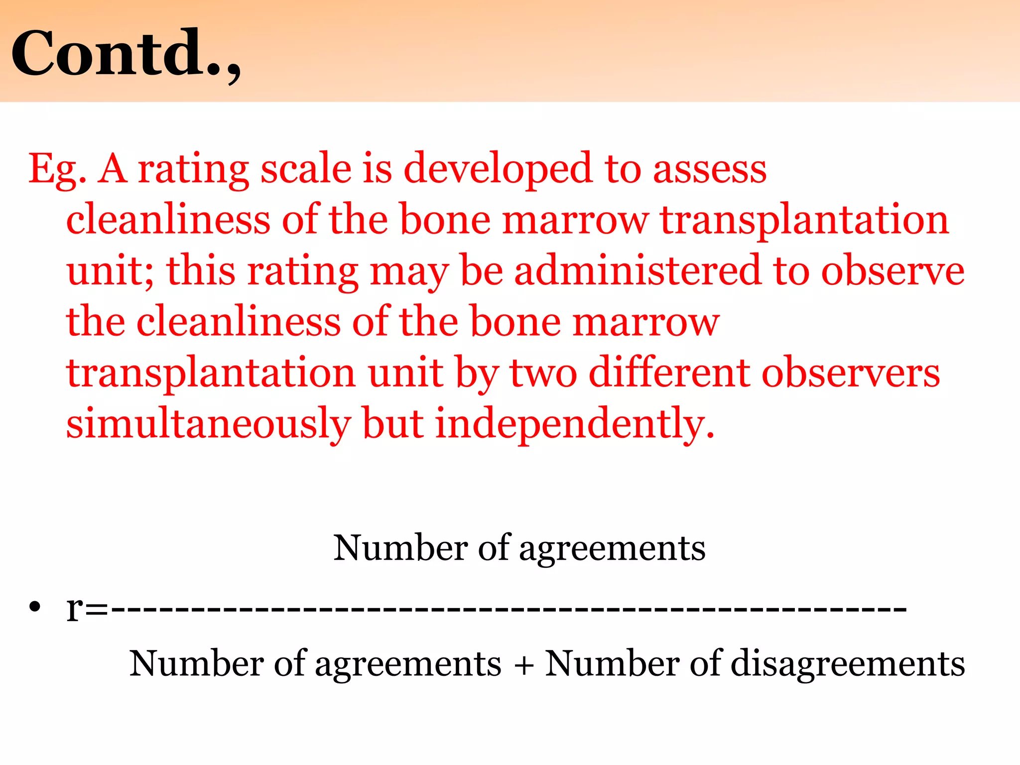 Contd.,
Eg. A rating scale is developed to assess
cleanliness of the bone marrow transplantation
unit; this rating may be administered to observe
the cleanliness of the bone marrow
transplantation unit by two different observers
simultaneously but independently.
Number of agreements
• r=--------------------------------------------------
Number of agreements + Number of disagreements
 
