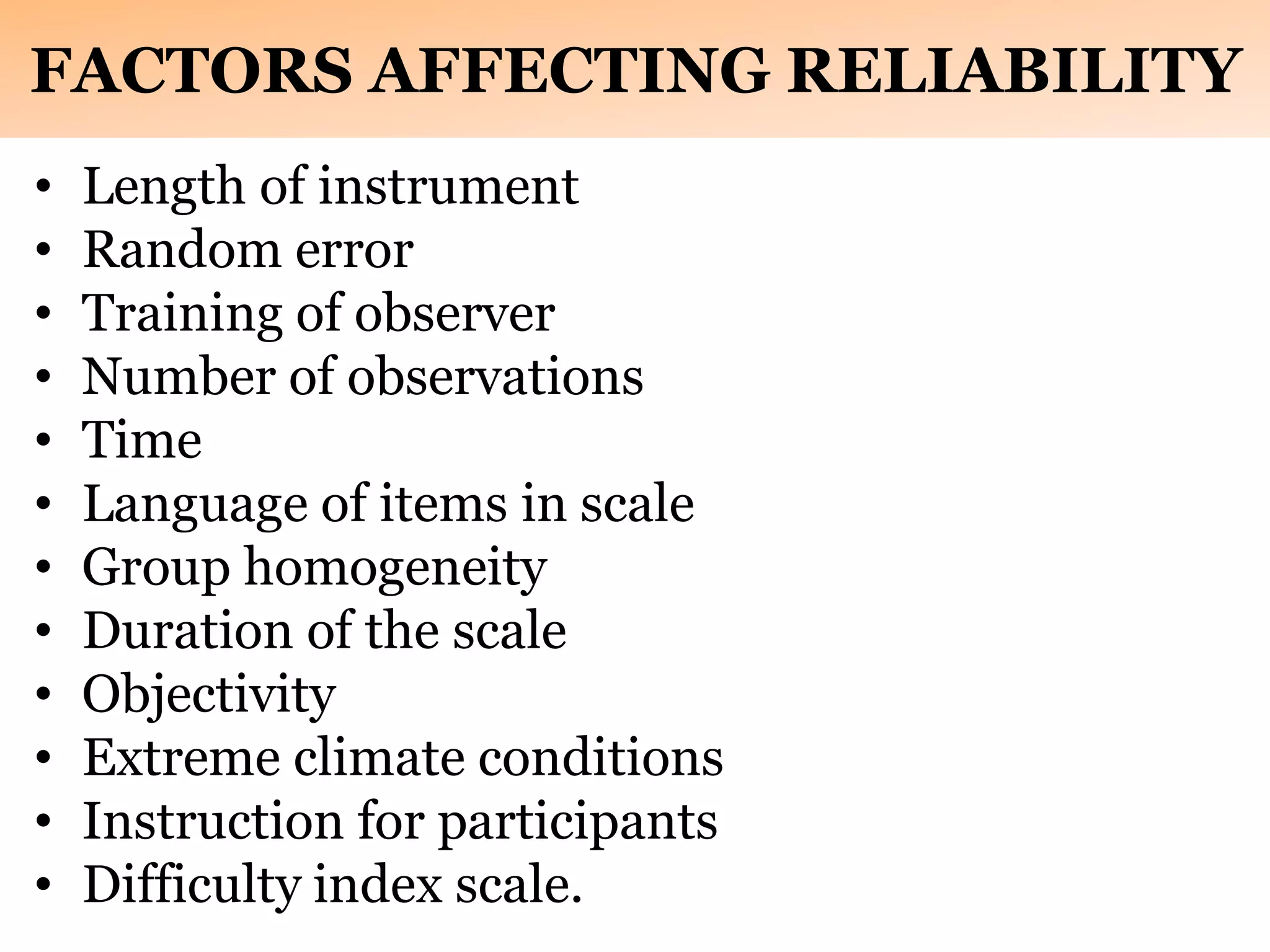FACTORS AFFECTING RELIABILITY
• Length of instrument
• Random error
• Training of observer
• Number of observations
• Time
• Language of items in scale
• Group homogeneity
• Duration of the scale
• Objectivity
• Extreme climate conditions
• Instruction for participants
• Difficulty index scale.
 