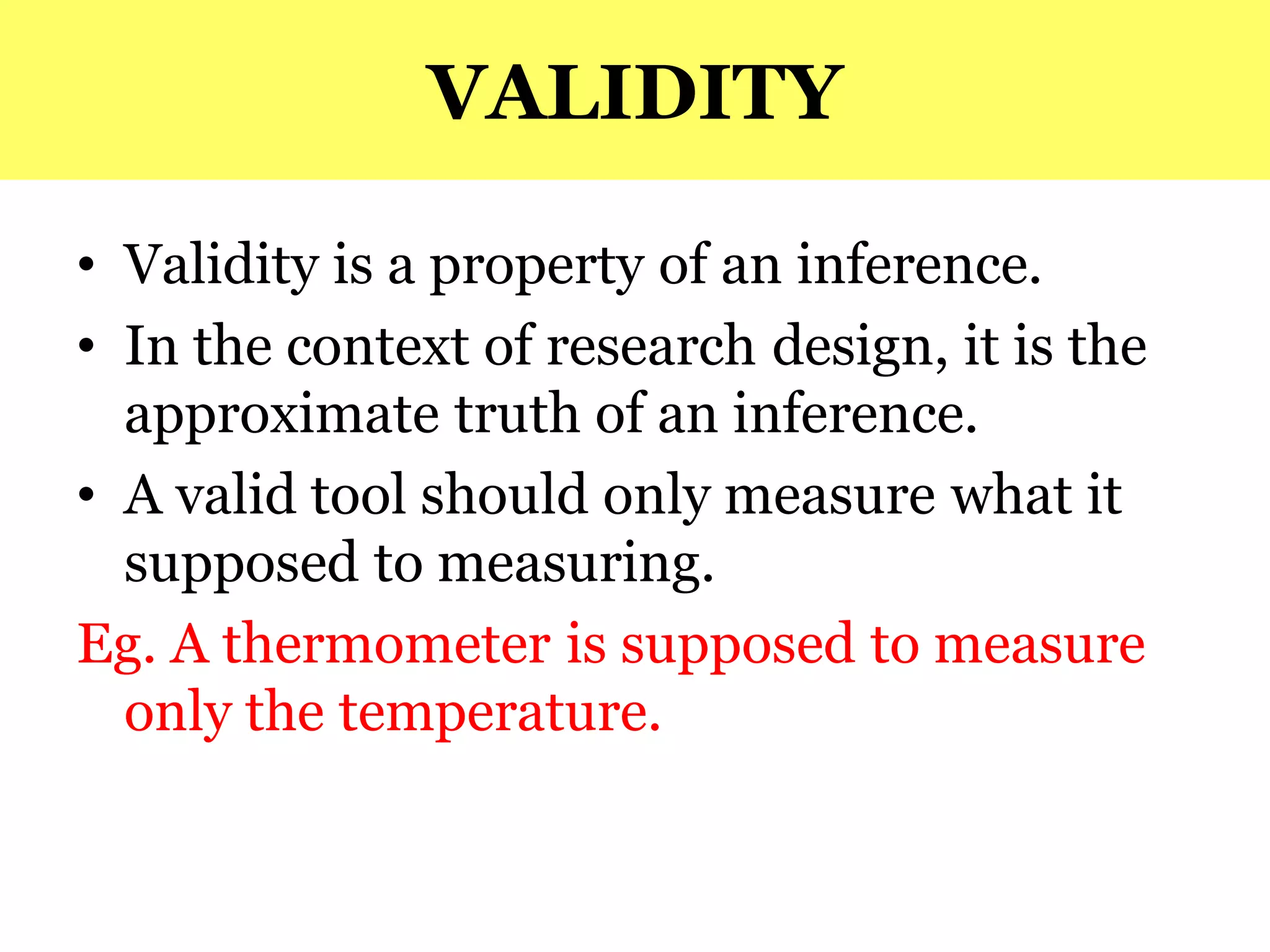 VALIDITY
• Validity is a property of an inference.
• In the context of research design, it is the
approximate truth of an inference.
• A valid tool should only measure what it
supposed to measuring.
Eg. A thermometer is supposed to measure
only the temperature.
 