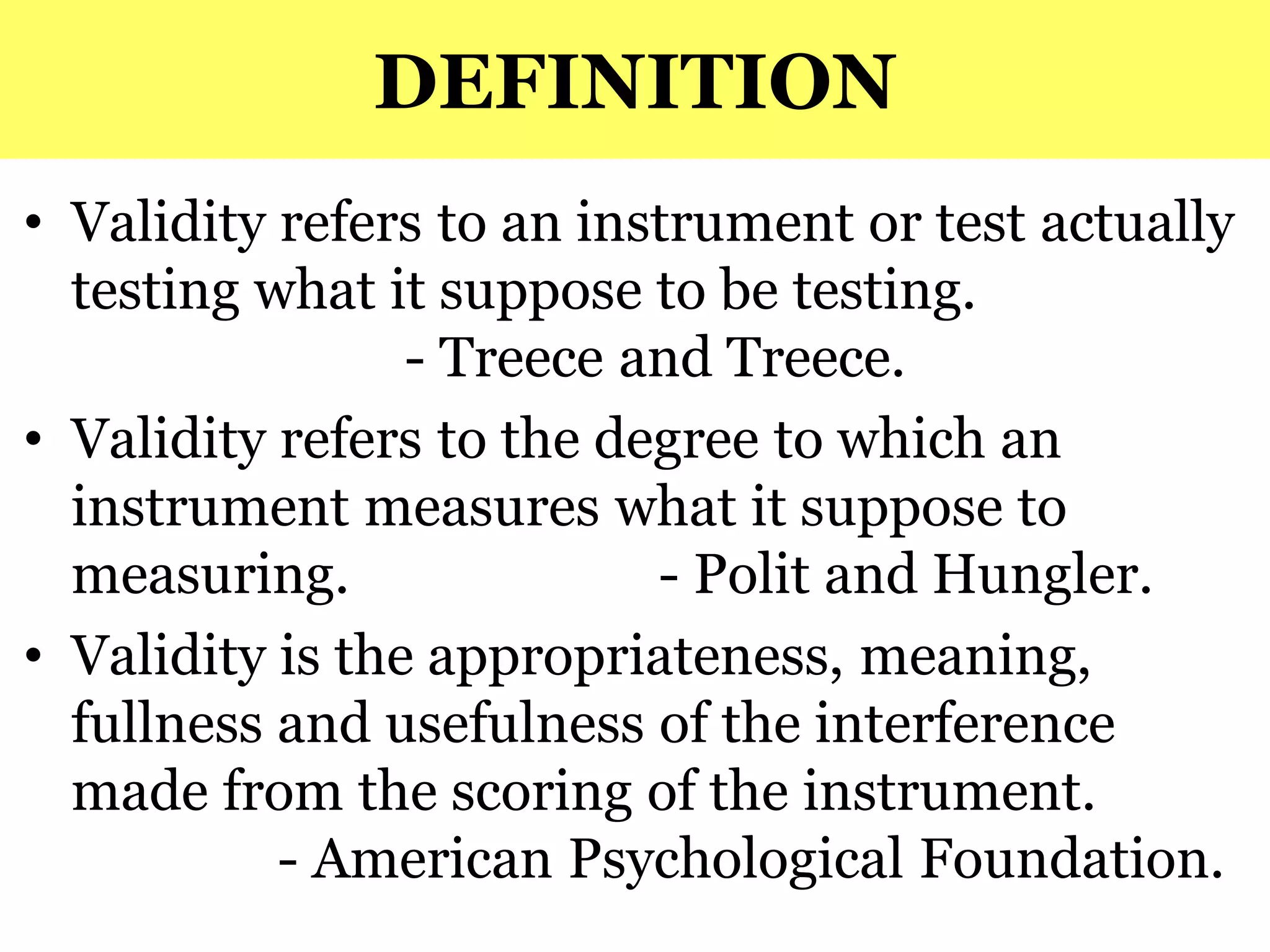 DEFINITION
• Validity refers to an instrument or test actually
testing what it suppose to be testing.
- Treece and Treece.
• Validity refers to the degree to which an
instrument measures what it suppose to
measuring. - Polit and Hungler.
• Validity is the appropriateness, meaning,
fullness and usefulness of the interference
made from the scoring of the instrument.
- American Psychological Foundation.
 